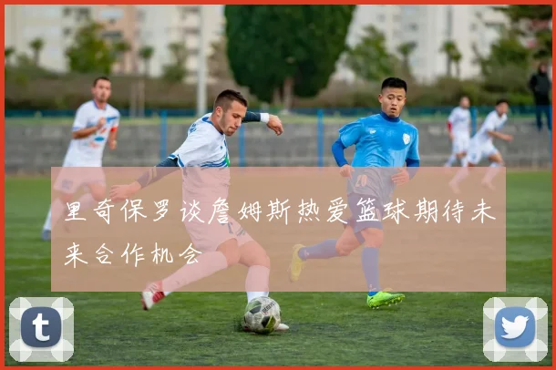 里奇保罗谈詹姆斯热爱篮球期待未来合作机会