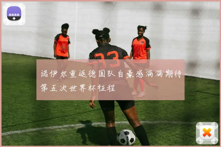 诺伊尔重返德国队自豪感满满期待第五次世界杯征程