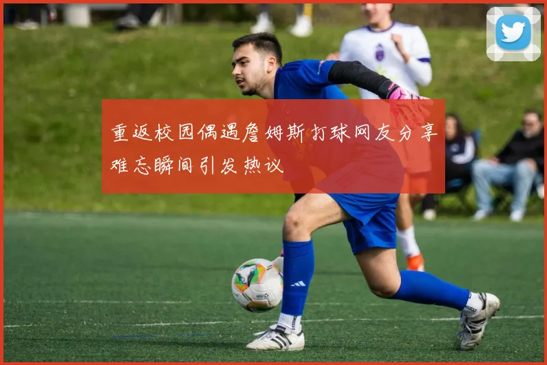 重返校园偶遇詹姆斯打球网友分享难忘瞬间引发热议