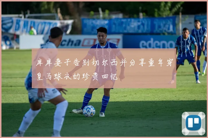 库库妻子告别切尔西并分享童年穿皇马球衣的珍贵回忆