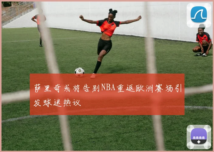 萨里奇或将告别NBA重返欧洲赛场引发球迷热议