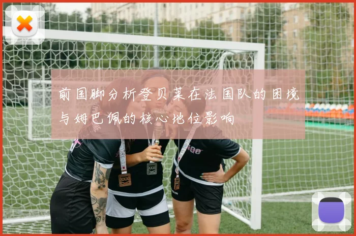 前国脚分析登贝莱在法国队的困境与姆巴佩的核心地位影响
