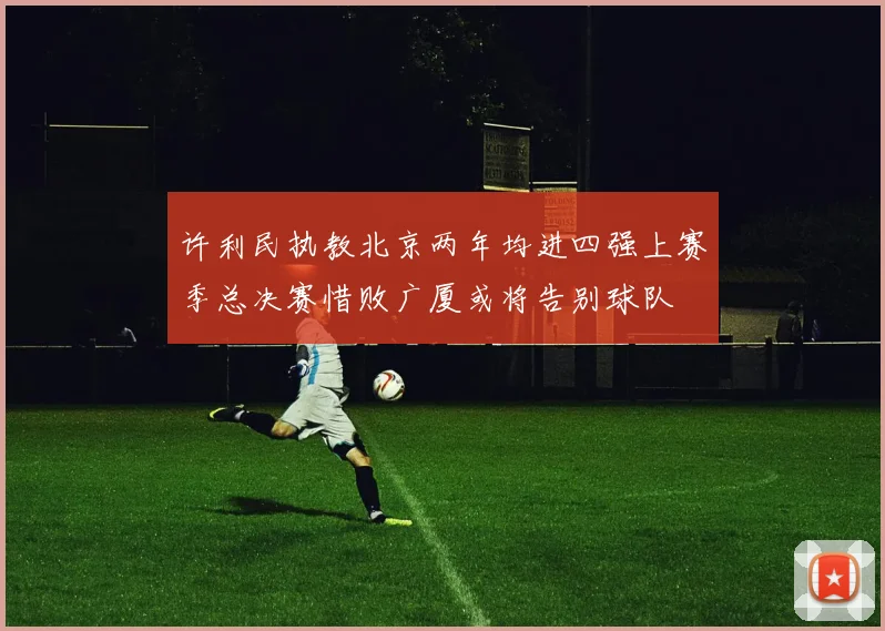 许利民执教北京两年均进四强上赛季总决赛惜败广厦或将告别球队