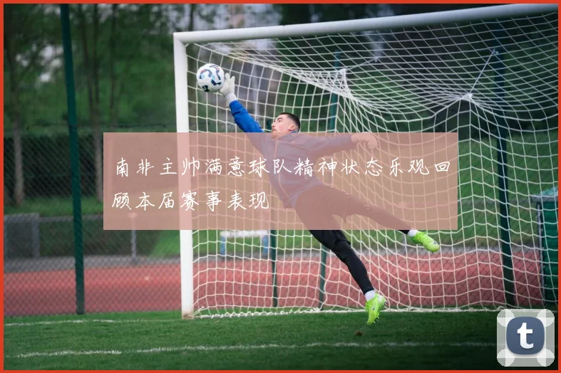 南非主帅满意球队精神状态乐观回顾本届赛事表现