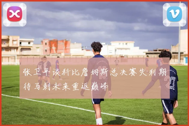 张卫平谈科比詹姆斯总决赛失利期待马刺未来重返巅峰