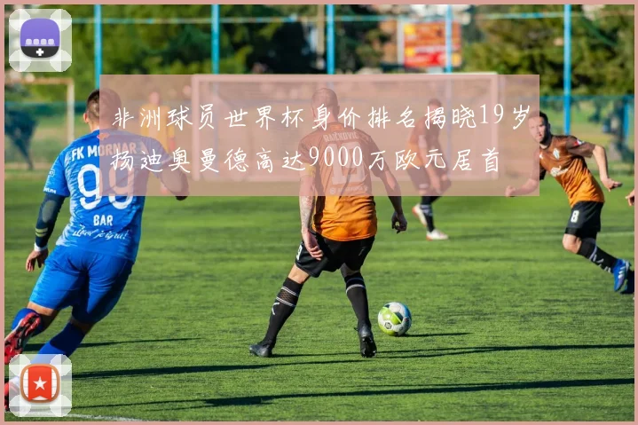 非洲球员世界杯身价排名揭晓19岁扬迪奥曼德高达9000万欧元居首