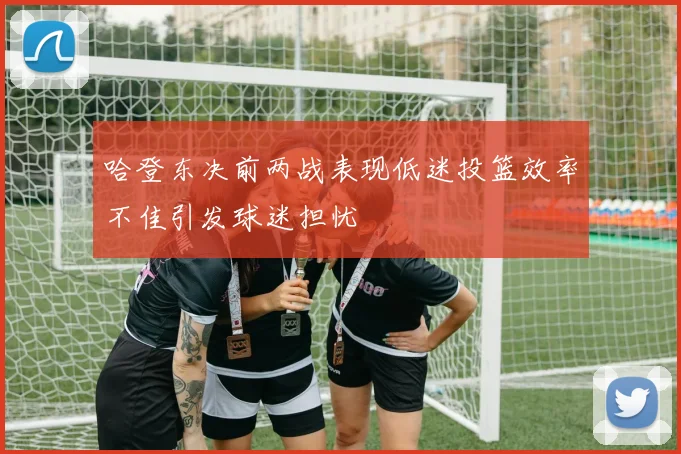 哈登东决前两战表现低迷投篮效率不佳引发球迷担忧
