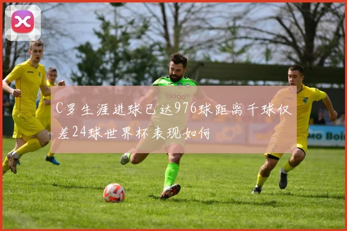 C罗生涯进球已达976球距离千球仅差24球世界杯表现如何