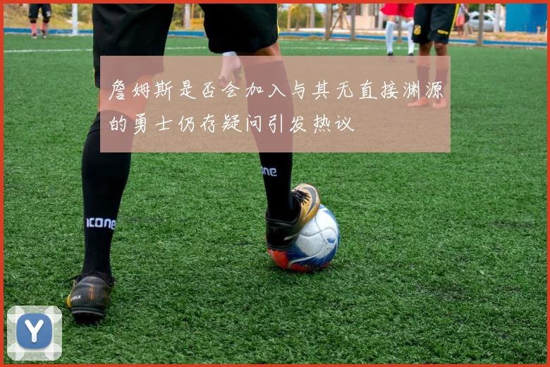 詹姆斯是否会加入与其无直接渊源的勇士仍存疑问引发热议