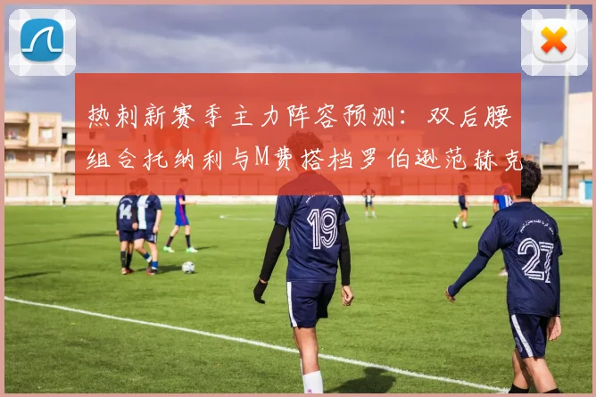 热刺新赛季主力阵容预测：双后腰组合托纳利与M费搭档罗伯逊范赫克加盟