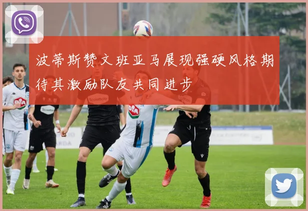 波蒂斯赞文班亚马展现强硬风格期待其激励队友共同进步