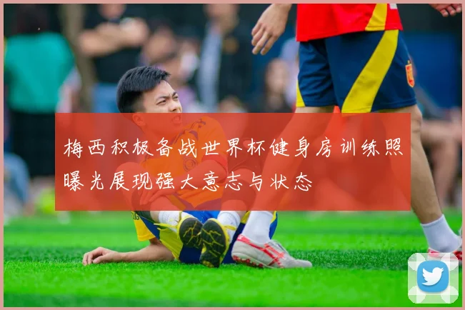 梅西积极备战世界杯健身房训练照曝光展现强大意志与状态